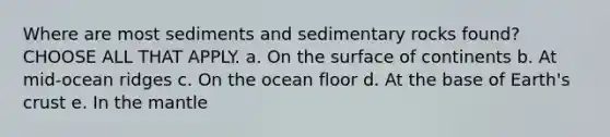 Where are most sediments and sedimentary rocks found? CHOOSE ALL THAT APPLY. a. On the surface of continents b. At mid-ocean ridges c. On the ocean floor d. At the base of Earth's crust e. In the mantle