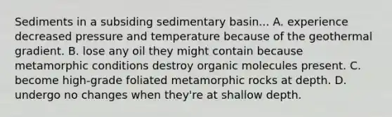 Sediments in a subsiding sedimentary basin... A. experience decreased pressure and temperature because of the geothermal gradient. B. lose any oil they might contain because metamorphic conditions destroy organic molecules present. C. become high-grade foliated metamorphic rocks at depth. D. undergo no changes when they're at shallow depth.