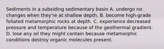 Sediments in a subsiding sedimentary basin A. undergo no changes when they're at shallow depth. B. become high-grade foliated metamorphic rocks at depth. C. experience decreased pressure and temperature because of the geothermal gradient. D. lose any oil they might contain because metamorphic conditions destroy <a href='https://www.questionai.com/knowledge/kjUwUacPFG-organic-molecules' class='anchor-knowledge'>organic molecules</a> present.