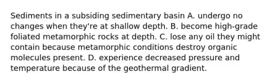 Sediments in a subsiding sedimentary basin A. undergo no changes when they're at shallow depth. B. become high-grade foliated metamorphic rocks at depth. C. lose any oil they might contain because metamorphic conditions destroy organic molecules present. D. experience decreased pressure and temperature because of the geothermal gradient.