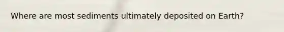 Where are most sediments ultimately deposited on Earth?