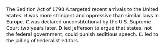 The Sedition Act of 1798 A.targeted recent arrivals to the United States. B.was more stringent and oppressive than similar laws in Europe. C.was declared unconstitutional by the U.S. Supreme Court two years later. D.led Jefferson to argue that states, not the federal government, could punish seditious speech. E. led to the jailing of Federalist editors.