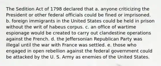 The Sedition Act of 1798 declared that a. anyone criticizing the President or other federal officials could be fined or imprisoned. b. foreign immigrants in the United States could be held in prison without the writ of habeus corpus. c. an office of wartime espionage would be created to carry out clandestine operations against the French. d. the Jeffersonian Republican Party was illegal until the war with France was settled. e. those who engaged in open rebellion against the federal government could be attacked by the U. S. Army as enemies of the United States.