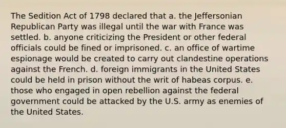 The Sedition Act of 1798 declared that a. the Jeffersonian Republican Party was illegal until the war with France was settled. b. anyone criticizing the President or other federal officials could be fined or imprisoned. c. an office of wartime espionage would be created to carry out clandestine operations against the French. d. foreign immigrants in the United States could be held in prison without the writ of habeas corpus. e. those who engaged in open rebellion against the federal government could be attacked by the U.S. army as enemies of the United States.