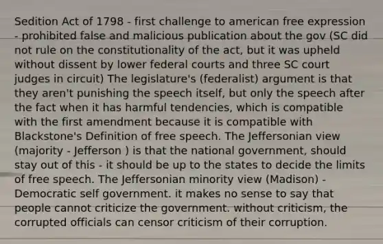 Sedition Act of 1798 - first challenge to american free expression - prohibited false and malicious publication about the gov (SC did not rule on the constitutionality of the act, but it was upheld without dissent by lower federal courts and three SC court judges in circuit) The legislature's (federalist) argument is that they aren't punishing the speech itself, but only the speech after the fact when it has harmful tendencies, which is compatible with the first amendment because it is compatible with Blackstone's Definition of free speech. The Jeffersonian view (majority - Jefferson ) is that the national government, should stay out of this - it should be up to the states to decide the limits of free speech. The Jeffersonian minority view (Madison) - Democratic self government. it makes no sense to say that people cannot criticize the government. without criticism, the corrupted officials can censor criticism of their corruption.