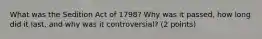 What was the Sedition Act of 1798? Why was it passed, how long did it last, and why was it controversial? (2 points)