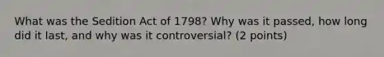 What was the Sedition Act of 1798? Why was it passed, how long did it last, and why was it controversial? (2 points)