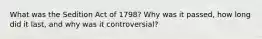 What was the Sedition Act of 1798? Why was it passed, how long did it last, and why was it controversial?