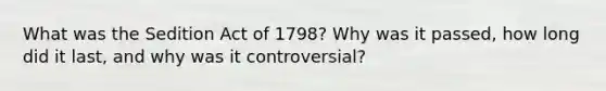 What was the Sedition Act of 1798? Why was it passed, how long did it last, and why was it controversial?