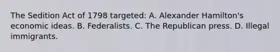 The Sedition Act of 1798 targeted: A. Alexander Hamilton's economic ideas. B. Federalists. C. The Republican press. D. Illegal immigrants.