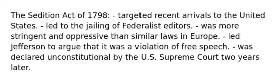 The Sedition Act of 1798: - targeted recent arrivals to the United States. - led to the jailing of Federalist editors. - was more stringent and oppressive than similar laws in Europe. - led Jefferson to argue that it was a violation of free speech. - was declared unconstitutional by the U.S. Supreme Court two years later.