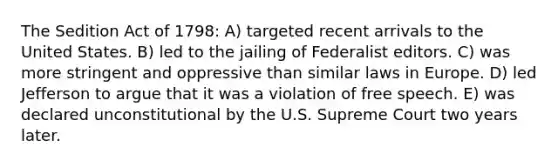 The Sedition Act of 1798: A) targeted recent arrivals to the United States. B) led to the jailing of Federalist editors. C) was more stringent and oppressive than similar laws in Europe. D) led Jefferson to argue that it was a violation of free speech. E) was declared unconstitutional by the U.S. Supreme Court two years later.