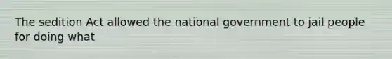 The sedition Act allowed the national government to jail people for doing what