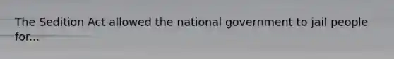 The Sedition Act allowed the national government to jail people for...