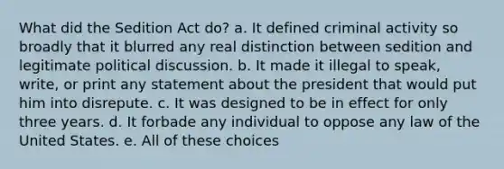 What did the Sedition Act do? a. It defined criminal activity so broadly that it blurred any real distinction between sedition and legitimate political discussion. b. It made it illegal to speak, write, or print any statement about the president that would put him into disrepute. c. It was designed to be in effect for only three years. d. It forbade any individual to oppose any law of the United States. e. All of these choices