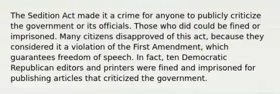 The Sedition Act made it a crime for anyone to publicly criticize the government or its officials. Those who did could be fined or imprisoned. Many citizens disapproved of this act, because they considered it a violation of the First Amendment, which guarantees freedom of speech. In fact, ten Democratic Republican editors and printers were fined and imprisoned for publishing articles that criticized the government.