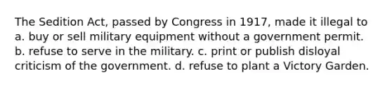 The Sedition Act, passed by Congress in 1917, made it illegal to a. buy or sell military equipment without a government permit. b. refuse to serve in the military. c. print or publish disloyal criticism of the government. d. refuse to plant a Victory Garden.