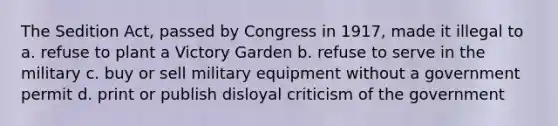 The Sedition Act, passed by Congress in 1917, made it illegal to a. refuse to plant a Victory Garden b. refuse to serve in the military c. buy or sell military equipment without a government permit d. print or publish disloyal criticism of the government