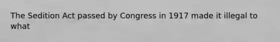 The Sedition Act passed by Congress in 1917 made it illegal to what