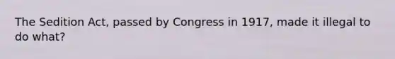 The Sedition Act, passed by Congress in 1917, made it illegal to do what?