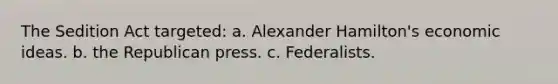 The Sedition Act targeted: a. Alexander Hamilton's economic ideas. b. the Republican press. c. Federalists.