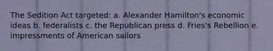 The Sedition Act targeted: a. Alexander Hamilton's economic ideas b. federalists c. the Republican press d. Fries's Rebellion e. impressments of American sailors