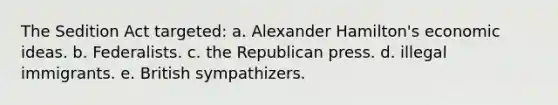 The Sedition Act targeted: a. Alexander Hamilton's economic ideas. b. Federalists. c. the Republican press. d. illegal immigrants. e. British sympathizers.