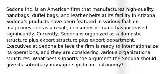 Sedona Inc, is an American firm that manufactures high-quality handbags, duffel bags, and leather belts at its facility in Arizona. Sedona's products have been featured in various fashion magazines and as a result, consumer demand has increased significantly. Currently, Sedona is organized as a domestic structure plus export structure plus export department. Executives at Sedona believe the firm is ready to internationalize its operations, and they are considering various organizational structures. What best supports the argument the Sedona should give its subsidiary manager significant autonomy?