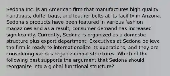 Sedona Inc. is an American firm that manufactures high-quality handbags, duffel bags, and leather belts at its facility in Arizona. Sedona's products have been featured in various fashion magazines and as a result, consumer demand has increased significantly. Currently, Sedona is organized as a domestic structure plus export department. Executives at Sedona believe the firm is ready to internationalize its operations, and they are considering various organizational structures. Which of the following best supports the argument that Sedona should reorganize into a global functional structure?