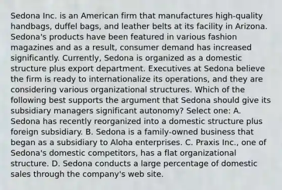 Sedona Inc. is an American firm that manufactures high-quality handbags, duffel bags, and leather belts at its facility in Arizona. Sedona's products have been featured in various fashion magazines and as a result, consumer demand has increased significantly. Currently, Sedona is organized as a domestic structure plus export department. Executives at Sedona believe the firm is ready to internationalize its operations, and they are considering various organizational structures. Which of the following best supports the argument that Sedona should give its subsidiary managers significant autonomy? Select one: A. Sedona has recently reorganized into a domestic structure plus foreign subsidiary. B. Sedona is a family-owned business that began as a subsidiary to Aloha enterprises. C. Praxis Inc., one of Sedona's domestic competitors, has a flat organizational structure. D. Sedona conducts a large percentage of domestic sales through the company's web site.