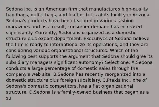 Sedona Inc. is an American firm that manufactures high-quality handbags, duffel bags, and leather belts at its facility in Arizona. Sedona's products have been featured in various fashion magazines and as a result, consumer demand has increased significantly. Currently, Sedona is organized as a domestic structure plus export department. Executives at Sedona believe the firm is ready to internationalize its operations, and they are considering various organizational structures. Which of the following best supports the argument that Sedona should give its subsidiary managers significant autonomy? Select one: A.Sedona conducts a large percentage of domestic sales through the company's web site. B.Sedona has recently reorganized into a domestic structure plus foreign subsidiary. C.Praxis Inc., one of Sedona's domestic competitors, has a flat organizational structure. D.Sedona is a family-owned business that began as a su