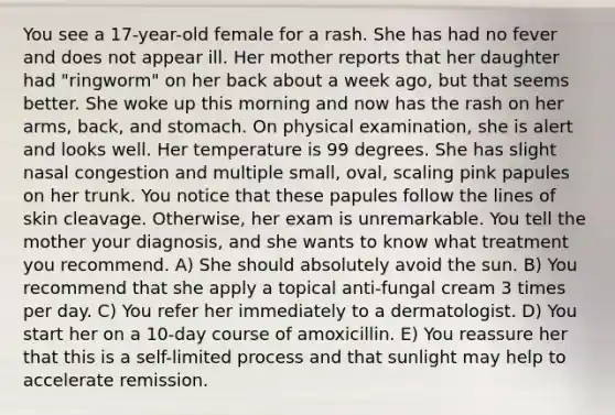 You see a 17-year-old female for a rash. She has had no fever and does not appear ill. Her mother reports that her daughter had "ringworm" on her back about a week ago, but that seems better. She woke up this morning and now has the rash on her arms, back, and stomach. On physical examination, she is alert and looks well. Her temperature is 99 degrees. She has slight nasal congestion and multiple small, oval, scaling pink papules on her trunk. You notice that these papules follow the lines of skin cleavage. Otherwise, her exam is unremarkable. You tell the mother your diagnosis, and she wants to know what treatment you recommend. A) She should absolutely avoid the sun. B) You recommend that she apply a topical anti-fungal cream 3 times per day. C) You refer her immediately to a dermatologist. D) You start her on a 10-day course of amoxicillin. E) You reassure her that this is a self-limited process and that sunlight may help to accelerate remission.