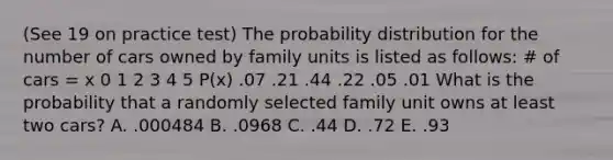 (See 19 on practice test) The probability distribution for the number of cars owned by family units is listed as follows: # of cars = x 0 1 2 3 4 5 P(x) .07 .21 .44 .22 .05 .01 What is the probability that a randomly selected family unit owns at least two cars? A. .000484 B. .0968 C. .44 D. .72 E. .93