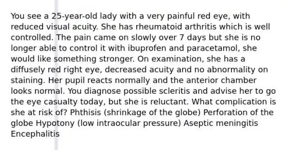 You see a 25-year-old lady with a very painful red eye, with reduced visual acuity. She has rheumatoid arthritis which is well controlled. The pain came on slowly over 7 days but she is no longer able to control it with ibuprofen and paracetamol, she would like something stronger. On examination, she has a diffusely red right eye, decreased acuity and no abnormality on staining. Her pupil reacts normally and the anterior chamber looks normal. You diagnose possible scleritis and advise her to go the eye casualty today, but she is reluctant. What complication is she at risk of? Phthisis (shrinkage of the globe) Perforation of the globe Hypotony (low intraocular pressure) Aseptic meningitis Encephalitis