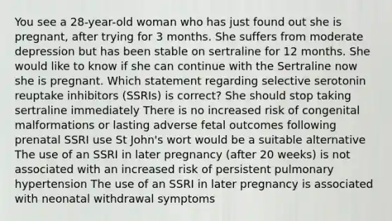 You see a 28-year-old woman who has just found out she is pregnant, after trying for 3 months. She suffers from moderate depression but has been stable on sertraline for 12 months. She would like to know if she can continue with the Sertraline now she is pregnant. Which statement regarding selective serotonin reuptake inhibitors (SSRIs) is correct? She should stop taking sertraline immediately There is no increased risk of congenital malformations or lasting adverse fetal outcomes following prenatal SSRI use St John's wort would be a suitable alternative The use of an SSRI in later pregnancy (after 20 weeks) is not associated with an increased risk of persistent pulmonary hypertension The use of an SSRI in later pregnancy is associated with neonatal withdrawal symptoms