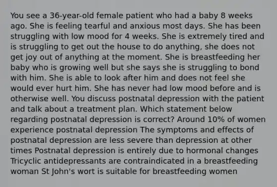 You see a 36-year-old female patient who had a baby 8 weeks ago. She is feeling tearful and anxious most days. She has been struggling with low mood for 4 weeks. She is extremely tired and is struggling to get out the house to do anything, she does not get joy out of anything at the moment. She is breastfeeding her baby who is growing well but she says she is struggling to bond with him. She is able to look after him and does not feel she would ever hurt him. She has never had low mood before and is otherwise well. You discuss postnatal depression with the patient and talk about a treatment plan. Which statement below regarding postnatal depression is correct? Around 10% of women experience postnatal depression The symptoms and effects of postnatal depression are less severe than depression at other times Postnatal depression is entirely due to hormonal changes Tricyclic antidepressants are contraindicated in a breastfeeding woman St John's wort is suitable for breastfeeding women