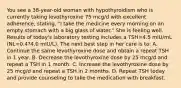 You see a 38-year-old woman with hypothyroidism who is currently taking levothyroxine 75 mcg/d with excellent adherence, stating, "I take the medicine every morning on an empty stomach with a big glass of water." She is feeling well. Results of today's laboratory testing includes a TSH=4.5 mIU/mL (NL=0.4?4.0 mIU/L). The next best step in her care is to: A. Continue the same levothyroxine dose and obtain a repeat TSH in 1 year. B. Decrease the levothyroxine dose by 25 mcg/d and repeat a TSH in 1 month. C. Increase the levothyroxine dose by 25 mcg/d and repeat a TSH in 2 months. D. Repeat TSH today and provide counseling to take the medication with breakfast.