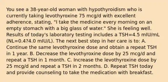 You see a 38-year-old woman with hypothyroidism who is currently taking levothyroxine 75 mcg/d with excellent adherence, stating, "I take the medicine every morning on an empty stomach with a big glass of water." She is feeling well. Results of today's laboratory testing includes a TSH=4.5 mIU/mL (NL=0.4?4.0 mIU/L). The next best step in her care is to: A. Continue the same levothyroxine dose and obtain a repeat TSH in 1 year. B. Decrease the levothyroxine dose by 25 mcg/d and repeat a TSH in 1 month. C. Increase the levothyroxine dose by 25 mcg/d and repeat a TSH in 2 months. D. Repeat TSH today and provide counseling to take the medication with breakfast.