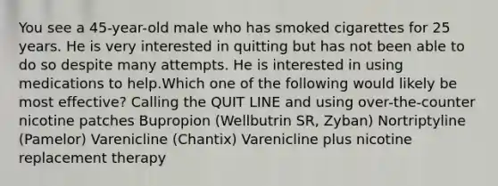 You see a 45-year-old male who has smoked cigarettes for 25 years. He is very interested in quitting but has not been able to do so despite many attempts. He is interested in using medications to help.Which one of the following would likely be most effective? Calling the QUIT LINE and using over-the-counter nicotine patches Bupropion (Wellbutrin SR, Zyban) Nortriptyline (Pamelor) Varenicline (Chantix) Varenicline plus nicotine replacement therapy