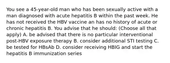 You see a 45-year-old man who has been sexually active with a man diagnosed with acute hepatitis B within the past week. He has not received the HBV vaccine an has no history of acute or chronic hepatitis B. You advise that he should: (Choose all that apply) A. be advised that there is no particular interventional post-HBV exposure therapy B. consider additional STI testing C. be tested for HBsAb D. consider receiving HBIG and start the hepatitis B immunization series