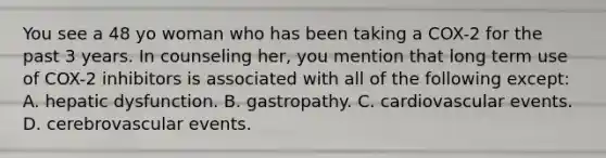 You see a 48 yo woman who has been taking a COX-2 for the past 3 years. In counseling her, you mention that long term use of COX-2 inhibitors is associated with all of the following except: A. hepatic dysfunction. B. gastropathy. C. cardiovascular events. D. cerebrovascular events.