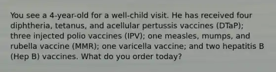 You see a 4-year-old for a well-child visit. He has received four diphtheria, tetanus, and acellular pertussis vaccines (DTaP); three injected polio vaccines (IPV); one measles, mumps, and rubella vaccine (MMR); one varicella vaccine; and two hepatitis B (Hep B) vaccines. What do you order today?