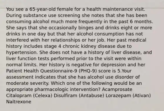 You see a 65-year-old female for a health maintenance visit. During substance use screening she notes that she has been consuming alcohol much more frequently in the past 6 months. She says that she occasionally binges and drinks eight or more drinks in one day but that her alcohol consumption has not interfered with her relationships or her job. Her past medical history includes stage 4 chronic kidney disease due to hypertension. She does not have a history of liver disease, and liver function tests performed prior to the visit were within normal limits. Her history is negative for depression and her Patient Health Questionnaire-9 (PHQ-9) score is 5.Your assessment indicates that she has alcohol use disorder of moderate severity. Which one of the following would be an appropriate pharmacologic intervention? Acamprosate Citalopram (Celexa) Disulfiram (Antabuse) Lorazepam (Ativan) Naltrexone