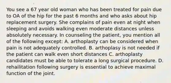 You see a 67 year old woman who has been treated for pain due to OA of the hip for the past 6 months and who asks about hip replacement surgery. She complains of pain even at night when sleeping and avoids walking even moderate distances unless absolutely necessary. In counseling the patient, you mention all of the following except: A. arthoplasty can be considered when pain is not adequately controlled. B. arthoplasy is not needed if the patient can walk even short distances C. arthoplasty candidates must be able to tolerate a long surgical procedure. D. rehailitation following surgery is essential to achieve maximal function of the joint.