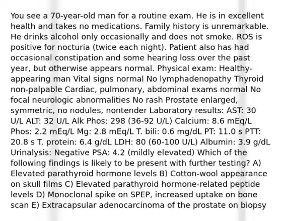 You see a 70-year-old man for a routine exam. He is in excellent health and takes no medications. Family history is unremarkable. He drinks alcohol only occasionally and does not smoke. ROS is positive for nocturia (twice each night). Patient also has had occasional constipation and some hearing loss over the past year, but otherwise appears normal. Physical exam: Healthy-appearing man Vital signs normal No lymphadenopathy Thyroid non-palpable Cardiac, pulmonary, abdominal exams normal No focal neurologic abnormalities No rash Prostate enlarged, symmetric, no nodules, nontender Laboratory results: AST: 30 U/L ALT: 32 U/L Alk Phos: 298 (36-92 U/L) Calcium: 8.6 mEq/L Phos: 2.2 mEq/L Mg: 2.8 mEq/L T. bili: 0.6 mg/dL PT: 11.0 s PTT: 20.8 s T. protein: 6.4 g/dL LDH: 80 (60-100 U/L) Albumin: 3.9 g/dL Urinalysis: Negative PSA: 4.2 (mildly elevated) Which of the following findings is likely to be present with further testing? A) Elevated parathyroid hormone levels B) Cotton-wool appearance on skull films C) Elevated parathyroid hormone-related peptide levels D) Monoclonal spike on SPEP, increased uptake on bone scan E) Extracapsular adenocarcinoma of the prostate on biopsy