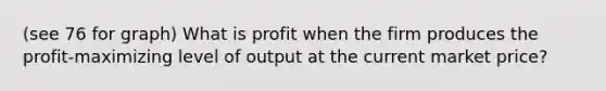 (see 76 for graph) What is profit when the firm produces the profit-maximizing level of output at the current market price?