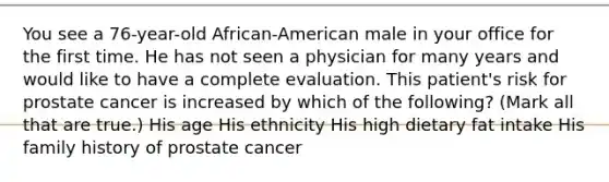 You see a 76-year-old African-American male in your office for the first time. He has not seen a physician for many years and would like to have a complete evaluation. This patient's risk for prostate cancer is increased by which of the following? (Mark all that are true.) His age His ethnicity His high dietary fat intake His family history of prostate cancer