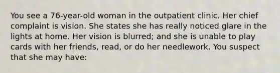 You see a 76-year-old woman in the outpatient clinic. Her chief complaint is vision. She states she has really noticed glare in the lights at home. Her vision is blurred; and she is unable to play cards with her friends, read, or do her needlework. You suspect that she may have: