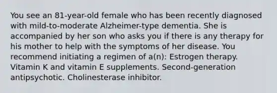 You see an 81-year-old female who has been recently diagnosed with mild-to-moderate Alzheimer-type dementia. She is accompanied by her son who asks you if there is any therapy for his mother to help with the symptoms of her disease. You recommend initiating a regimen of a(n): Estrogen therapy. Vitamin K and vitamin E supplements. Second-generation antipsychotic. Cholinesterase inhibitor.