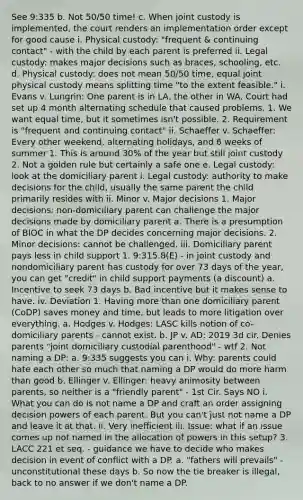 See 9:335 b. Not 50/50 time! c. When joint custody is implemented, the court renders an implementation order except for good cause i. Physical custody: "frequent & continuing contact" - with the child by each parent is preferred ii. Legal custody: makes major decisions such as braces, schooling, etc. d. Physical custody: does not mean 50/50 time, equal joint physical custody means splitting time "to the extent feasible." i. Evans v. Lungrin: One parent is in LA, the other in WA. Court had set up 4 month alternating schedule that caused problems. 1. We want equal time, but it sometimes isn't possible. 2. Requirement is "frequent and continuing contact" ii. Schaeffer v. Schaeffer: Every other weekend, alternating holidays, and 6 weeks of summer 1. This is around 30% of the year but still joint custody 2. Not a golden rule but certainly a safe one e. Legal custody: look at the domiciliary parent i. Legal custody: authority to make decisions for the child, usually the same parent the child primarily resides with ii. Minor v. Major decisions 1. Major decisions: non-domiciliary parent can challenge the major decisions made by domiciliary parent a. There is a presumption of BIOC in what the DP decides concerning major decisions. 2. Minor decisions: cannot be challenged. iii. Domiciliary parent pays less in child support 1. 9:315.8(E) - in joint custody and nondomiciliary parent has custody for over 73 days of the year, you can get "credit" in child support payments (a discount) a. Incentive to seek 73 days b. Bad incentive but it makes sense to have. iv. Deviation 1. Having more than one domiciliary parent (CoDP) saves money and time, but leads to more litigation over everything. a. Hodges v. Hodges: LASC kills notion of co-domiciliary parents - cannot exist. b. JP v. AD: 2019 3d cir. Denies parents "joint domiciliary custodial parenthood" - wtf 2. Not naming a DP: a. 9:335 suggests you can i. Why: parents could hate each other so much that naming a DP would do more harm than good b. Ellinger v. Ellinger: heavy animosity between parents, so neither is a "friendly parent" - 1st Cir. Says NO i. What you can do is not name a DP and craft an order assigning decision powers of each parent. But you can't just not name a DP and leave it at that. ii. Very inefficient iii. Issue: what if an issue comes up not named in the allocation of powers in this setup? 3. LACC 221 et seq. - guidance we have to decide who makes decision in event of conflict with a DP. a. "fathers will prevails" - unconstitutional these days b. So now the tie breaker is illegal, back to no answer if we don't name a DP.